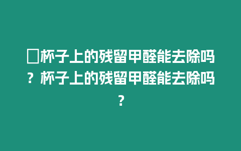 ?杯子上的殘留甲醛能去除嗎？杯子上的殘留甲醛能去除嗎？