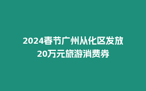 2024春節(jié)廣州從化區(qū)發(fā)放20萬(wàn)元旅游消費(fèi)券