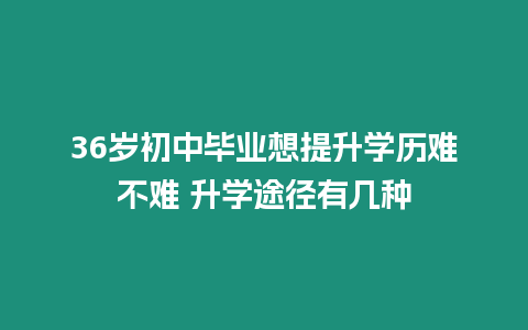 36歲初中畢業想提升學歷難不難 升學途徑有幾種