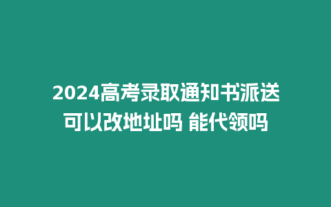 2024高考錄取通知書派送可以改地址嗎 能代領嗎