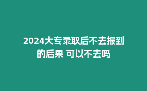 2024大專錄取后不去報到的后果 可以不去嗎