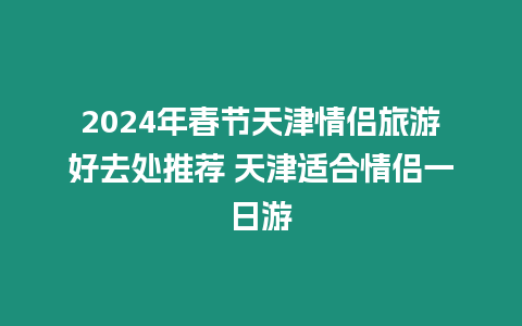 2024年春節天津情侶旅游好去處推薦 天津適合情侶一日游