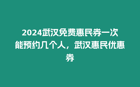 2024武漢免費惠民券一次能預約幾個人，武漢惠民優惠券