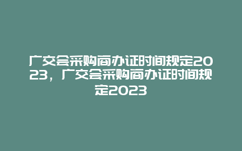 廣交會采購商辦證時間規(guī)定2024，廣交會采購商辦證時間規(guī)定2024