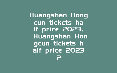 Huangshan Hongcun tickets half price 2024， Huangshan Hongcun tickets half price 2024？