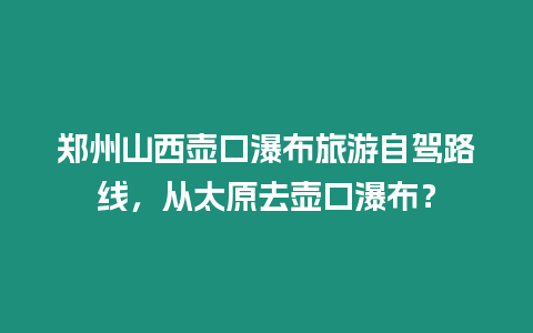 鄭州山西壺口瀑布旅游自駕路線，從太原去壺口瀑布？