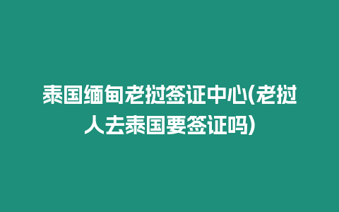 泰國緬甸老撾簽證中心(老撾人去泰國要簽證嗎)