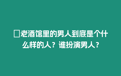 ?老酒館里的男人到底是個什么樣的人？誰扮演男人？