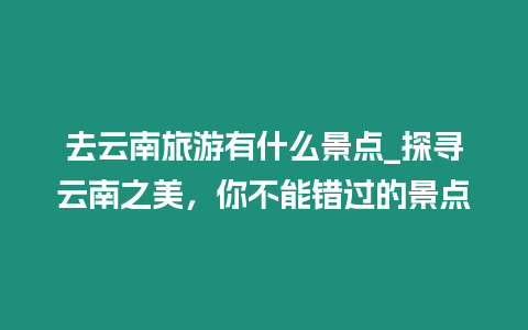 去云南旅游有什么景點_探尋云南之美，你不能錯過的景點