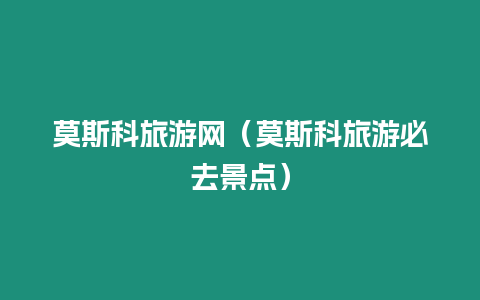 莫斯科旅游網(wǎng)（莫斯科旅游必去景點(diǎn)）