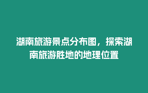 湖南旅游景點分布圖，探索湖南旅游勝地的地理位置