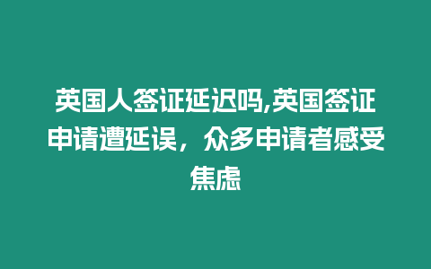 英國人簽證延遲嗎,英國簽證申請遭延誤，眾多申請者感受焦慮