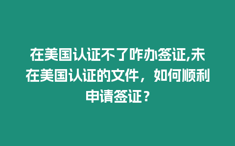 在美國認證不了咋辦簽證,未在美國認證的文件，如何順利申請簽證？