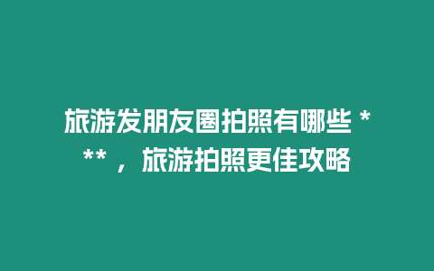 旅游發朋友圈拍照有哪些 *** ，旅游拍照更佳攻略