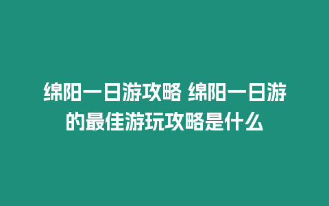 綿陽一日游攻略 綿陽一日游的最佳游玩攻略是什么