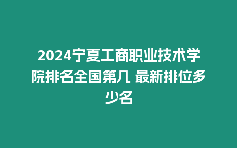 2024寧夏工商職業技術學院排名全國第幾 最新排位多少名