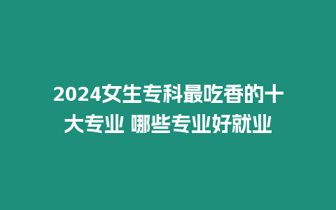 2024女生專科最吃香的十大專業(yè) 哪些專業(yè)好就業(yè)