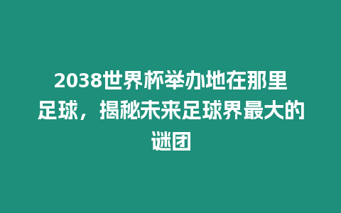 2038世界杯舉辦地在那里足球，揭秘未來足球界最大的謎團