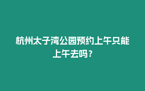 杭州太子灣公園預(yù)約上午只能上午去嗎？