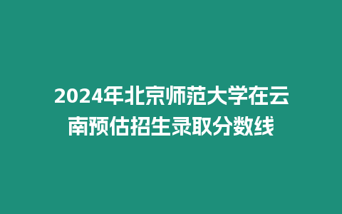 2024年北京師范大學在云南預估招生錄取分數線