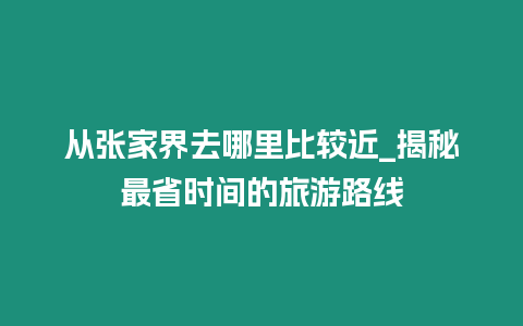 從張家界去哪里比較近_揭秘最省時間的旅游路線