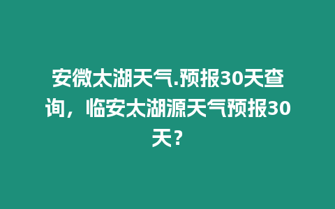 安微太湖天氣.預報30天查詢，臨安太湖源天氣預報30天？