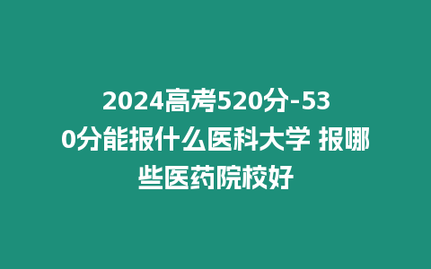 2024高考520分-530分能報什么醫科大學 報哪些醫藥院校好