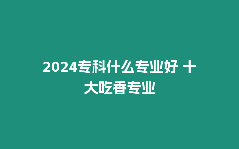 2024專科什么專業好 十大吃香專業