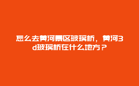 怎么去黃河景區玻璃橋，黃河3d玻璃橋在什么地方？