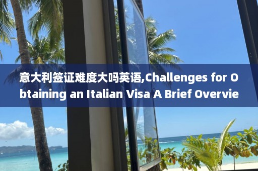 意大利簽證難度大嗎英語,Challenges for Obtaining an Italian Visa A Brief Overview