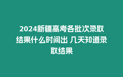 2024新疆高考各批次錄取結果什么時間出 幾天知道錄取結果