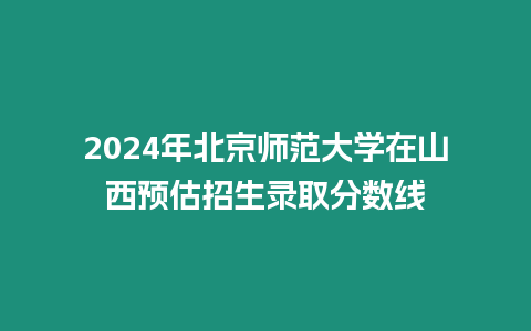 2024年北京師范大學在山西預估招生錄取分數線