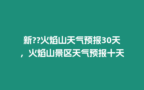 新??火焰山天氣預(yù)報30天，火焰山景區(qū)天氣預(yù)報十天