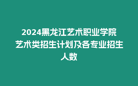 2024黑龍江藝術職業學院藝術類招生計劃及各專業招生人數