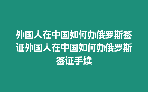 外國人在中國如何辦俄羅斯簽證外國人在中國如何辦俄羅斯簽證手續