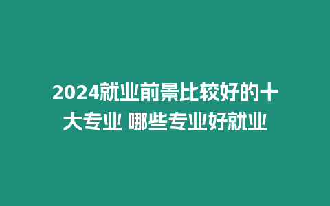 2024就業前景比較好的十大專業 哪些專業好就業