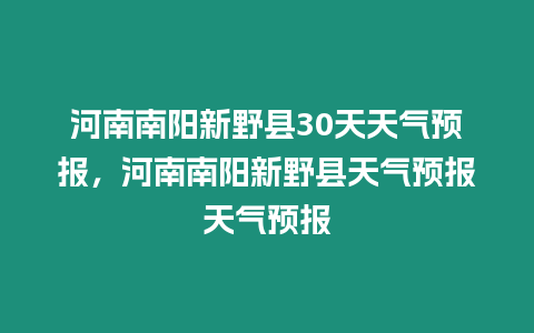 河南南陽新野縣30天天氣預報，河南南陽新野縣天氣預報天氣預報