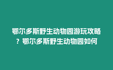 鄂爾多斯野生動物園游玩攻略？鄂爾多斯野生動物園如何