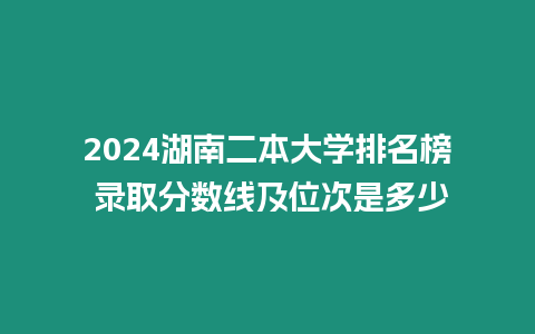 2024湖南二本大學(xué)排名榜 錄取分?jǐn)?shù)線及位次是多少