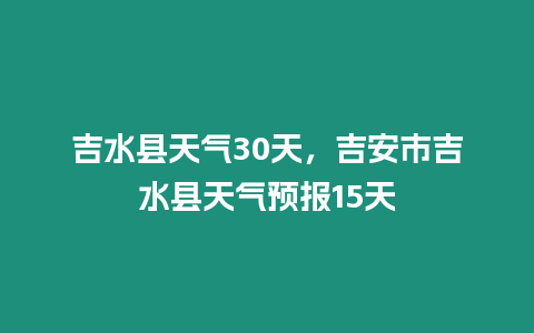 吉水縣天氣30天，吉安市吉水縣天氣預報15天