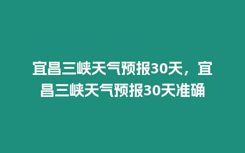 宜昌三峽天氣預報30天，宜昌三峽天氣預報30天準確