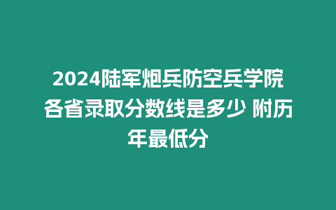 2024陸軍炮兵防空兵學院各省錄取分數線是多少 附歷年最低分