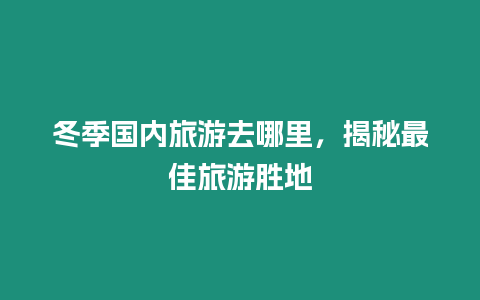 冬季國內旅游去哪里，揭秘最佳旅游勝地