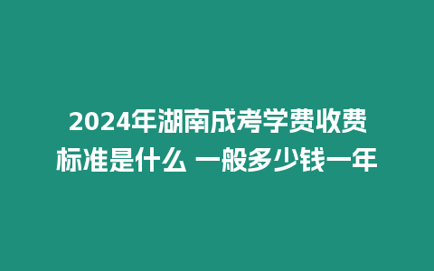 2024年湖南成考學費收費標準是什么 一般多少錢一年