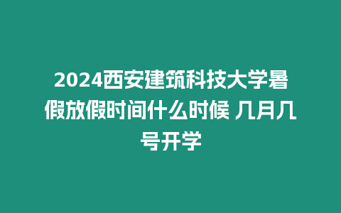 2024西安建筑科技大學暑假放假時間什么時候 幾月幾號開學