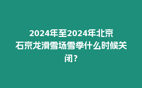 2024年至2024年北京石京龍滑雪場雪季什么時候關閉？