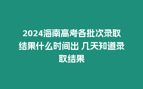 2024海南高考各批次錄取結果什么時間出 幾天知道錄取結果