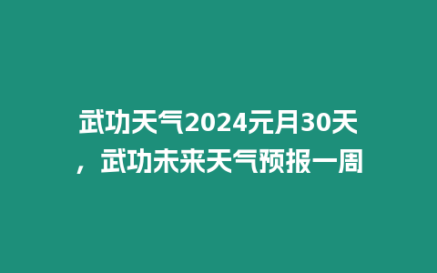 武功天氣2024元月30天，武功未來天氣預報一周