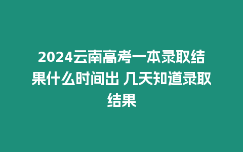 2024云南高考一本錄取結果什么時間出 幾天知道錄取結果