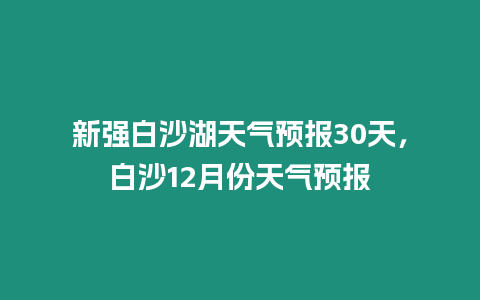 新強白沙湖天氣預報30天，白沙12月份天氣預報